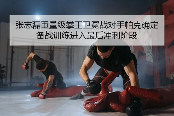 张志磊重量级拳王卫冕战对手帕克确定 备战训练进入最后冲刺阶段